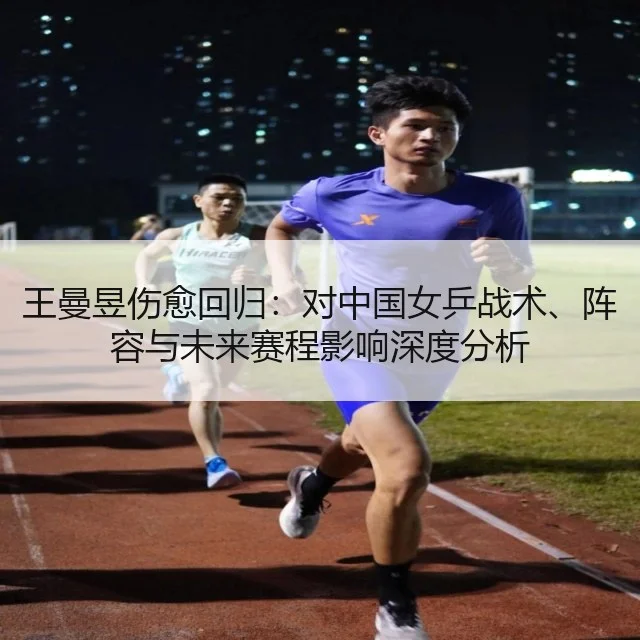 王曼昱伤愈回归:对中国女乒战术、阵容与未来赛程影响深度分析