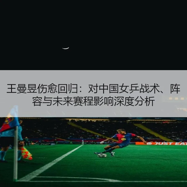 王曼昱伤愈回归：对中国女乒战术、阵容与未来赛程影响深度分析